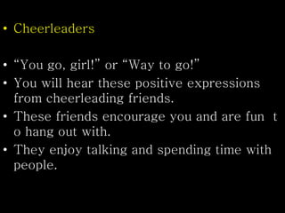 • Cheerleaders
• “You go, girl!” or “Way to go!”
• You will hear these positive expressions
from cheerleading friends.
• These friends encourage you and are fun t
o hang out with.
• They enjoy talking and spending time with
people.
 