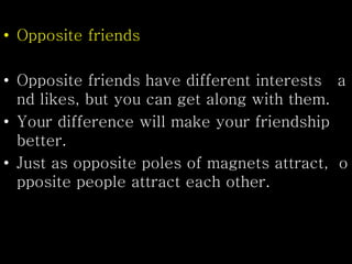 • Opposite friends
• Opposite friends have different interests a
nd likes, but you can get along with them.
• Your difference will make your friendship
better.
• Just as opposite poles of magnets attract, o
pposite people attract each other.
 