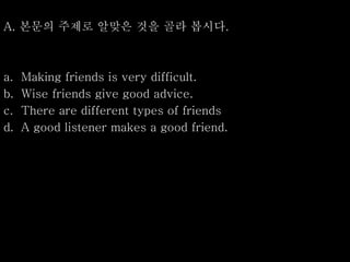 A. 본문의 주제로 알맞은 것을 골라 봅시다.
a. Making friends is very difficult.
b. Wise friends give good advice.
c. There are different types of friends
d. A good listener makes a good friend.
 