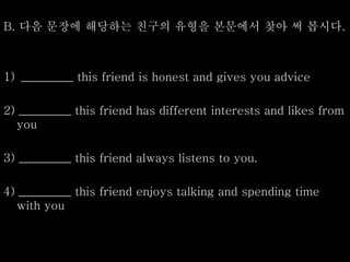 B. 다음 문장에 해당하는 친구의 유형을 본문에서 찾아 써 봅시다.
1) _________ this friend is honest and gives you advice
2) _________ this friend has different interests and likes from
you
3) _________ this friend always listens to you.
4) _________ this friend enjoys talking and spending time
with you
 