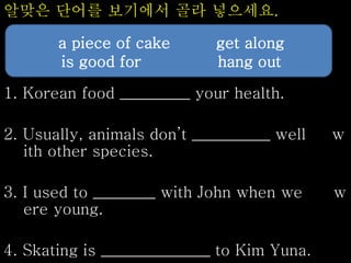 알맞은 단어를 보기에서 골라 넣으세요.
1. Korean food _________ your health.
2. Usually, animals don’t __________ well w
ith other species.
3. I used to ________ with John when we w
ere young.
4. Skating is ______________ to Kim Yuna.
a piece of cake get along
is good for hang out
 