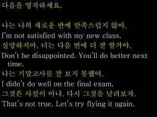 다음을 영작하세요.
나는 나의 새로운 반에 만족스럽지 않아.
I’m not satisfied with my new class.
실망하지마, 너는 다음 번에 더 잘 할거야.
Don’t be disappointed. You’ll do better next
time.
나는 기말고사를 잘 보지 못했어.
I didn’t do well on the final exam.
그것은 사실이 아냐. 다시 그것을 날려보자.
That’s not true. Let’s try flying it again.
 