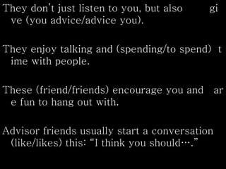 They don’t just listen to you, but also gi
ve (you advice/advice you).
They enjoy talking and (spending/to spend) t
ime with people.
These (friend/friends) encourage you and ar
e fun to hang out with.
Advisor friends usually start a conversation
(like/likes) this: “I think you should….”
 