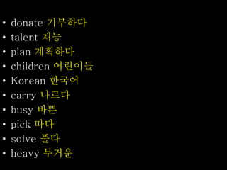 • donate 기부하다
• talent 재능
• plan 계획하다
• children 어린이들
• Korean 한국어
• carry 나르다
• busy 바쁜
• pick 따다
• solve 풀다
• heavy 무거운
 
