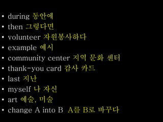 • during 동안에
• then 그렇다면
• volunteer 자원봉사하다
• example 예시
• community center 지역 문화 센터
• thank-you card 감사 카드
• last 지난
• myself 나 자신
• art 예술, 미술
• change A into B A를 B로 바꾸다
 