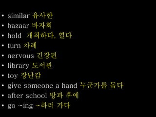 • similar 유사한
• bazaar 바자회
• hold 개최하다, 열다
• turn 차례
• nervous 긴장된
• library 도서관
• toy 장난감
• give someone a hand 누군가를 돕다
• after school 방과 후에
• go ~ing ~하러 가다
 