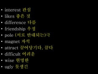 • interest 관심
• likes 좋은 것
• difference 다름
• friendship 우정
• pole (서로 반대되는)극
• magnet 자석
• attract 끌어당기다, 끌다
• difficult 어려운
• wise 현명한
• ugly 못생긴
 