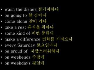 • wash the dishes 설거지하다
• be going to 할 것이다
• come along 같이 가다
• take a rest 휴식을 취하다
• some kind of 어떤 종류의
• make a difference 변화를 가져오다
• every Saturday 토요일마다
• be proud of 자랑스러워하다
• on weekends 주말에
• on weekdays 평일에
 