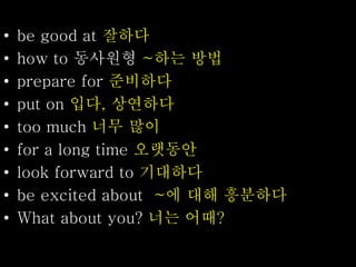 • be good at 잘하다
• how to 동사원형 ~하는 방법
• prepare for 준비하다
• put on 입다, 상연하다
• too much 너무 많이
• for a long time 오랫동안
• look forward to 기대하다
• be excited about ~에 대해 흥분하다
• What about you? 너는 어때?
 