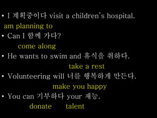 • I 계획중이다 visit a children’s hospital.
am planning to
• Can I 함께 가다?
come along
• He wants to swim and 휴식을 취하다.
take a rest
• Volunteering will 너를 행복하게 만든다.
make you happy
• You can 기부하다 your 재능.
donate talent
 