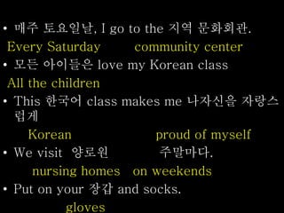• 매주 토요일날, I go to the 지역 문화회관.
Every Saturday community center
• 모든 아이들은 love my Korean class
All the children
• This 한국어 class makes me 나자신을 자랑스
럽게
Korean proud of myself
• We visit 양로원 주말마다.
nursing homes on weekends
• Put on your 장갑 and socks.
gloves
 