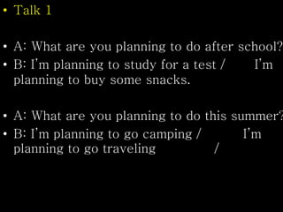 • Talk 1
• A: What are you planning to do after school?
• B: I’m planning to study for a test / I’m
planning to buy some snacks.
• A: What are you planning to do this summer?
• B: I’m planning to go camping / I’m
planning to go traveling /
 