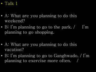 • Talk 1
• A: What are you planning to do this
weekend?
• B: I’m planning to go to the park. / I’m
planning to go shopping.
• A: What are you planning to do this
vacation?
• B: I’m planning to go to Ganghwado. / I’m
planning to exercise more often. /
 