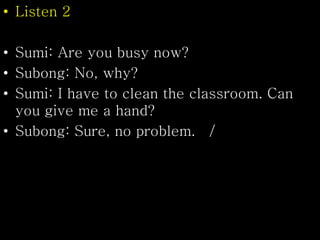 • Listen 2
• Sumi: Are you busy now?
• Subong: No, why?
• Sumi: I have to clean the classroom. Can
you give me a hand?
• Subong: Sure, no problem. /
 