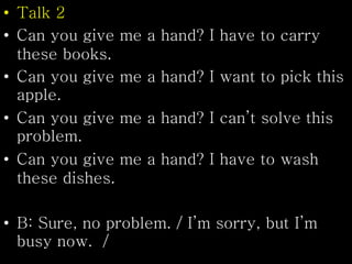 • Talk 2
• Can you give me a hand? I have to carry
these books.
• Can you give me a hand? I want to pick this
apple.
• Can you give me a hand? I can’t solve this
problem.
• Can you give me a hand? I have to wash
these dishes.
• B: Sure, no problem. / I’m sorry, but I’m
busy now. /
 