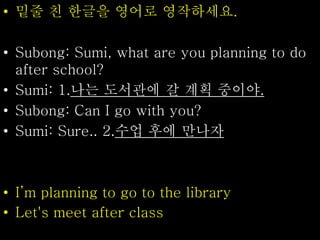 • 밑줄 친 한글을 영어로 영작하세요.
• Subong: Sumi, what are you planning to do
after school?
• Sumi: 1.나는 도서관에 갈 계획 중이야.
• Subong: Can I go with you?
• Sumi: Sure.. 2.수업 후에 만나자
• I’m planning to go to the library
• Let's meet after class
 