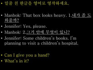 • 밑줄 친 한글을 영어로 영작하세요.
• Manbok: That box looks heavy. 1.내가 좀 도
와줄까?
• Jennifer: Yes, please.
• Manbok: 2.그거 안에 무엇이 있니?
• Jennifer: Some children’s books. I’m
planning to visit a children’s hospital.
• Can I give you a hand?
• What’s in it?
 
