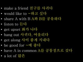 • make a friend 친구를 사귀다
• would like to ~하고 싶다
• share A with B A와 B를 공유하다
• listen to 듣다
• get upset 화가 나다
• hang out 사귀다, 어울리다
• get along 사이 좋게 지내다
• be good for ~에 좋다
• have A in common A를 공통점으로 갖다
• a lot of 많은
 