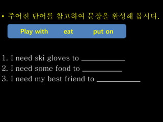 • 주어진 단어를 참고하여 문장을 완성해 봅시다.
1. I need ski gloves to ____________
2. I need some food to ___________
3. I need my best friend to ____________
Play with eat put on
 