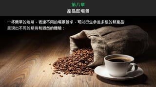 一杯簡單的咖啡，表達不同的場景訴求，可以衍生參差多態的新產品
呈現出不同的期待和迥然的體驗：
第八章
產品即場景
 