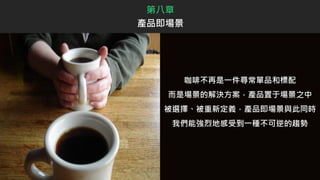 咖啡不再是一件尋常單品和標配
而是場景的解決方案，產品置于場景之中
被選擇、被重新定義，產品即場景與此同時
我們能強烈地感受到一種不可逆的趨勢
第八章
產品即場景
 