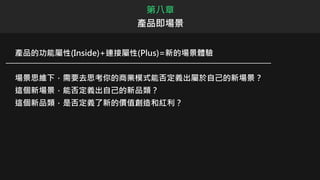 產品的功能屬性(Inside)+連接屬性(Plus)=新的場景體驗
場景思維下，需要去思考你的商業模式能否定義出屬於自己的新場景？
這個新場景，能否定義出自己的新品類？
這個新品類，是否定義了新的價值創造和紅利？
第八章
產品即場景
 