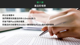 所以在場景中
我們需要找到產品的核心(Inside)能力
然後不斷Plus出新的場景
即產品的功能屬性(Inside)+連接屬性(Plus)=新的場景體驗
第八章
產品即場景
 