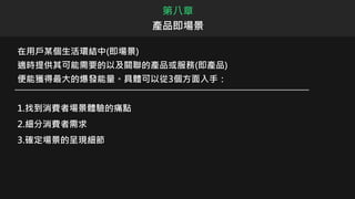 在用戶某個生活環結中(即場景)
適時提供其可能需要的以及關聯的產品或服務(即產品)
便能獲得最大的爆發能量。具體可以從3個方面入手：
1.找到消費者場景體驗的痛點
2.細分消費者需求
3.確定場景的呈現細節
第八章
產品即場景
 