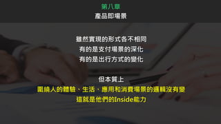 雖然實現的形式各不相同
有的是支付場景的深化
有的是出行方式的變化
但本質上
圍繞人的體驗、生活、應用和消費場景的邏輯沒有變
這就是他們的Inside能力
第八章
產品即場景
 