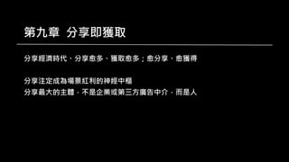 第九章 分享即獲取
分享經濟時代、分享愈多、獲取愈多；愈分享、愈獲得
分享注定成為場景紅利的神經中樞
分享最大的主體，不是企業或第三方廣告中介，而是人
 