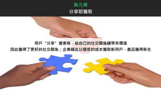 用戶“分享”優惠卷，給自己的社交關係鏈帶來價值
因此獲得了更好的社交關係；企業藉此以極低的成本獲取新用戶，產品獲得新生
第九章
分享即獲取
 