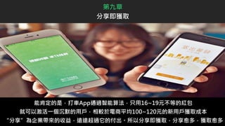 能肯定的是，打車App通過智能算法，只用16~19元不等的紅包
就可以激活一個沉默的用戶，相較於電商平均100~120元的新用戶獲取成本
“分享”為企業帶來的收益，遠遠超過它的付出。所以分享即獲取，分享愈多，獲取愈多
第九章
分享即獲取
 