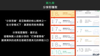 “分享思維”是互聯網的核心精神之一
在分享模式下，資源愈用愈有價值
分享就是獲取，基於此
這種無數人自動分享的“打車優惠卷”
讓滴滴快的成長估值破百億美元的移動入口
第九章
分享即獲取
 