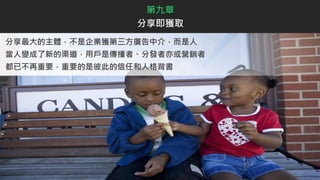 分享最大的主體，不是企業獲第三方廣告中介，而是人
當人變成了新的渠道，用戶是傳播者、分發者亦或營銷者
都已不再重要，重要的是彼此的信任和人格背書
第九章
分享即獲取
 