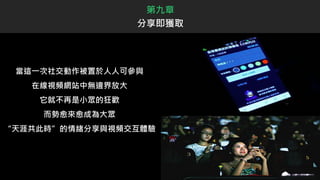當這一次社交動作被置於人人可參與
在線視頻網站中無邊界放大
它就不再是小眾的狂歡
而勢愈來愈成為大眾
“天涯共此時”的情緒分享與視頻交互體驗
第九章
分享即獲取
 