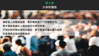 第九章
分享即獲取
場景是人的關係延展，買手電商是下一代電商方向
買手電商是基於人格的信任代理和背書
不同於我們現在看到的微店，更不是朋友圈的暴力刷屛
而是場景店商的重要組成
 