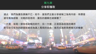 過去，我們為廣告頭痛不已。如今，當我們主動分享被稱之為有內容、有價值
被定義為經驗、攻略的信息時，廣告的邏輯也被顛覆了
一方面，這是一個信息超載的時代；另一方面，正是因為信息的爆炸
對可信任信息的篩選就會成為達人電商的由來，進而成為新商業模式的機會
第九章
分享即獲取
 