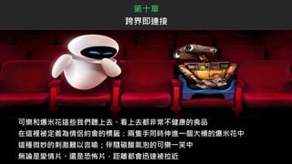 可樂和爆米花這些我們聽上去、看上去都非常不健康的食品
在這裡被定義為情侶約會的標籤：兩隻手同時伸進一個大桶的爆米花中
這種微妙的刺激難以言喻；伴隨碳酸氣泡的可樂一笑中
無論是愛情片、還是恐怖片，距離都會迅速被拉近
第十章
跨界即連接
 