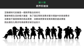 第十章
跨界即連接
互聯網時代的確是一個跨界整合的時代
隨著物質生活的極大豐富，為了滿足馬斯洛需求層次理論中的高接需求
消費者不僅是簡單的商品買賣，消費者更要享受買與賣的過成價值
因此個性化需求和情感需求被日益放大
 