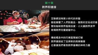 互聯網加物質小時代的來臨
徹底顛覆了人們對產品、服務約定俗成印象
譬如咖啡跨界風險投資、小火鍋跨界美甲
商場跨界兒童遊藝中心
傳統概念中的行業區隔被打破
跨界連接給了品牌新的商業機會
也會讓我們看到跨界重構的神奇力量
第十章
跨界即連接
 