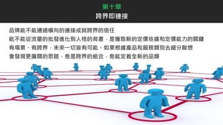 品牌能不能通過橫向的連接成就跨界的信任
能不能從流量的批發進化到人格的背書，是獲取新的定價依據和定價能力的關鍵
有場景、有跨界，未來一切皆有可能。如果根據產品和服務類別去細分聯想
會發現更廣闊的思路，愈是跨界的組合，愈能定義全新的品類
第十章
跨界即連接
 