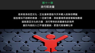 愈來愈多的亞文化，正在重新塑造今天年輕人的身份標籤
這些看似不起眼的表達，一旦被引爆，其能量增長速度堪稱指數級
這就是亞文化的力量，流行帶來的流量會告訴我們
基於內容的入口不僅是營銷，更是代表著轉化率
第十一章
流行即流量
 