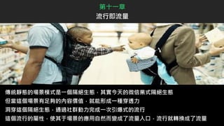 傳統靜態的場景模式是一個隔絕生態，其實今天的微信業式隔絕生態
但當這個場景有足夠的內容價值，就能形成一種穿透力
洞穿這個隔絕生態，通過社群動力完成一次引爆式的流行
這個流行的屬性，使其于場景的應用自然而變成了流量入口，流行就轉換成了流量
第十一章
流行即流量
 