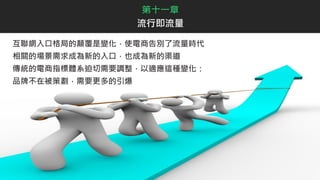 第十一章
流行即流量
互聯網入口格局的顛覆是變化，使電商告別了流量時代
相關的場景需求成為新的入口，也成為新的渠道
傳統的電商指標體系迫切需要調整，以適應這種變化：
品牌不在被策劃，需要更多的引爆
 