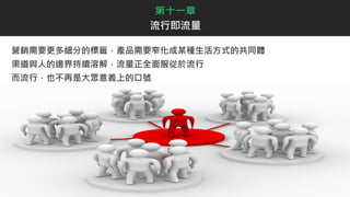 營銷需要更多細分的標籤，產品需要窄化成某種生活方式的共同體
渠道與人的邊界持續溶解，流量正全面服從於流行
而流行，也不再是大眾意義上的口號
第十一章
流行即流量
 