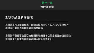 第十一章
流行即流量
2.找到品牌的擁護者
我們要思考怎麼去挖掘、創造自己的流行、亞文化和引爆能力
如何去找到我們的擁護者而不是用戶
場景流行最重要的是亞文化現象和擁護者之間是真實的情感關係
這種亞文化甚至是擁護者自願去催生的亞文化
 