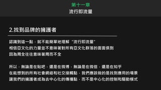 第十一章
流行即流量
2.找到品牌的擁護者
認識到這一點，就不能簡單地理解“流行即流量”
相信亞文化的力量並不意味著對所有亞文化群落的面面俱到
因為周全往往意味著周而不全
所以，無論是在貼吧，還是在微博，無論是在微信，還是在知乎
在能想到的所有社會網絡和社交接觸點，我們應該做的是找到應用的場景
讓我們的擁護者成為去中心化的傳播點，而不是中心化的控制和驅動模式
 