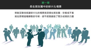 移動互聯技術讓碎片化的場景背深埋在朋友圈，你看或不看
就在那裡這種靜默的守候，卻不經意創造了聚沙成塔的力量
第一章
長在朋友圈中的碎片化場景
 