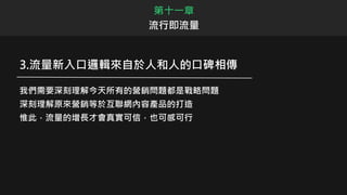3.流量新入口邏輯來自於人和人的口碑相傳
我們需要深刻理解今天所有的營銷問題都是戰略問題
深刻理解原來營銷等於互聯網內容產品的打造
惟此，流量的增長才會真實可信，也可感可行
第十一章
流行即流量
 