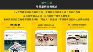 nice正是通過這些內容和技術，使得用戶不斷進入並分享自己是誰
正在做什麼以及接下來可能做什麼等各類場景
最終實現與自己有相同興趣愛好的“陌生人”的連接，不斷重構自己的社交關係網絡
第十二章
場景重構商業模式
 